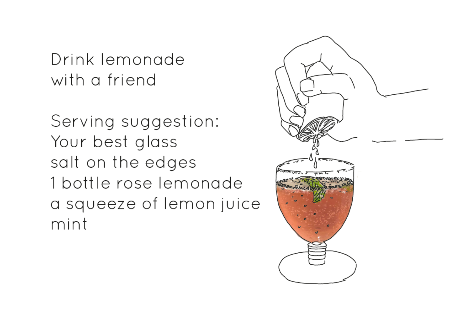 A line drawing of a lemon squeezing in to a glass full of pink liquid. Text that reads 'Drink lemonade with a friend. Serving Suggestion: Your best glass, salt on the edges, 1 bottle of rose lemonade, a squeeze of lemon juice, mint'