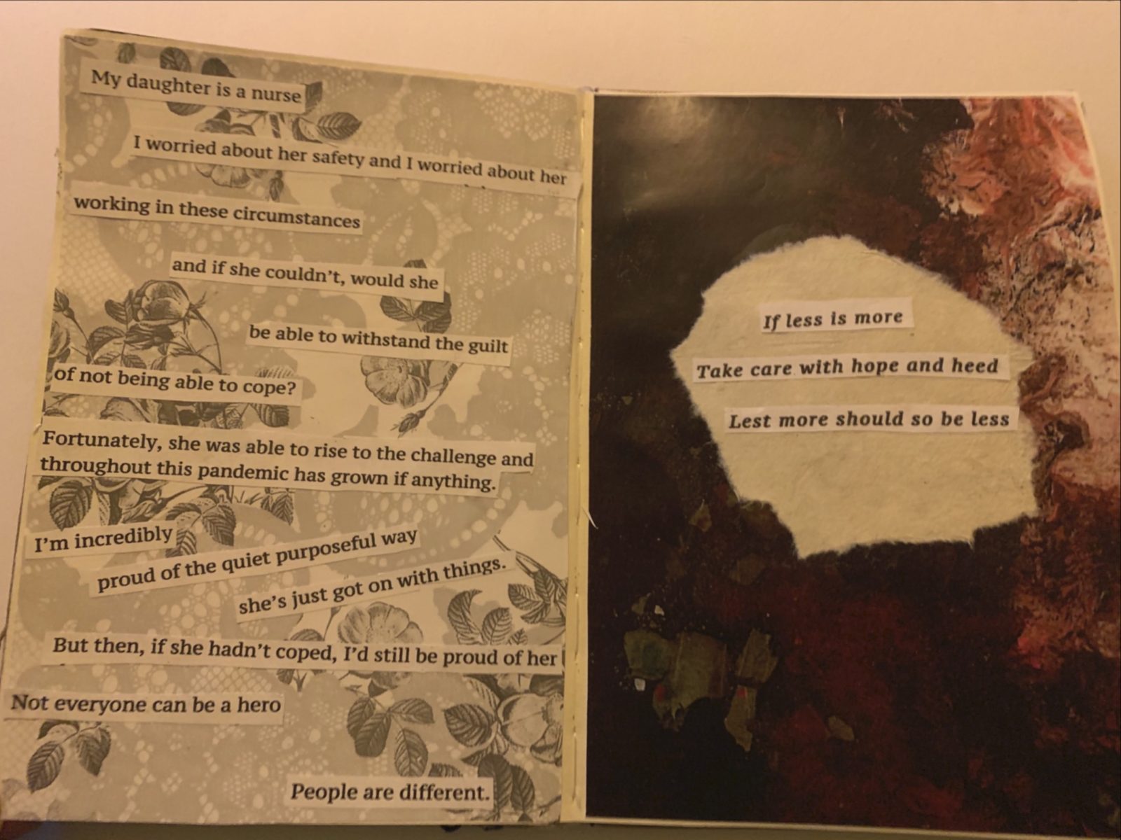 An open An open sketchbook with printed text cut out and stuck on a lace patterned background on the left page, the text reads ‘My daughter is a nurse. I worried about her safety and I worried about her working in these circumstances, and if she couldn't, would she be able to withstand the guilt of not being able to cope? Fortunately, she was able to rise to the challenge and throughout this pandemic has grown if anything. I'm incredibly proud of the quiet purposeful way she's just got on with things. But then, if she hadn't coped, I'd still be proud of her. Not everyone can be a hero. People are different.  on the right hand page is a marble texture with a hole torn out in the middle and words ‘If less is more, take care with hope and heed, Lest more should so be less’ printed and stuck in the space.
