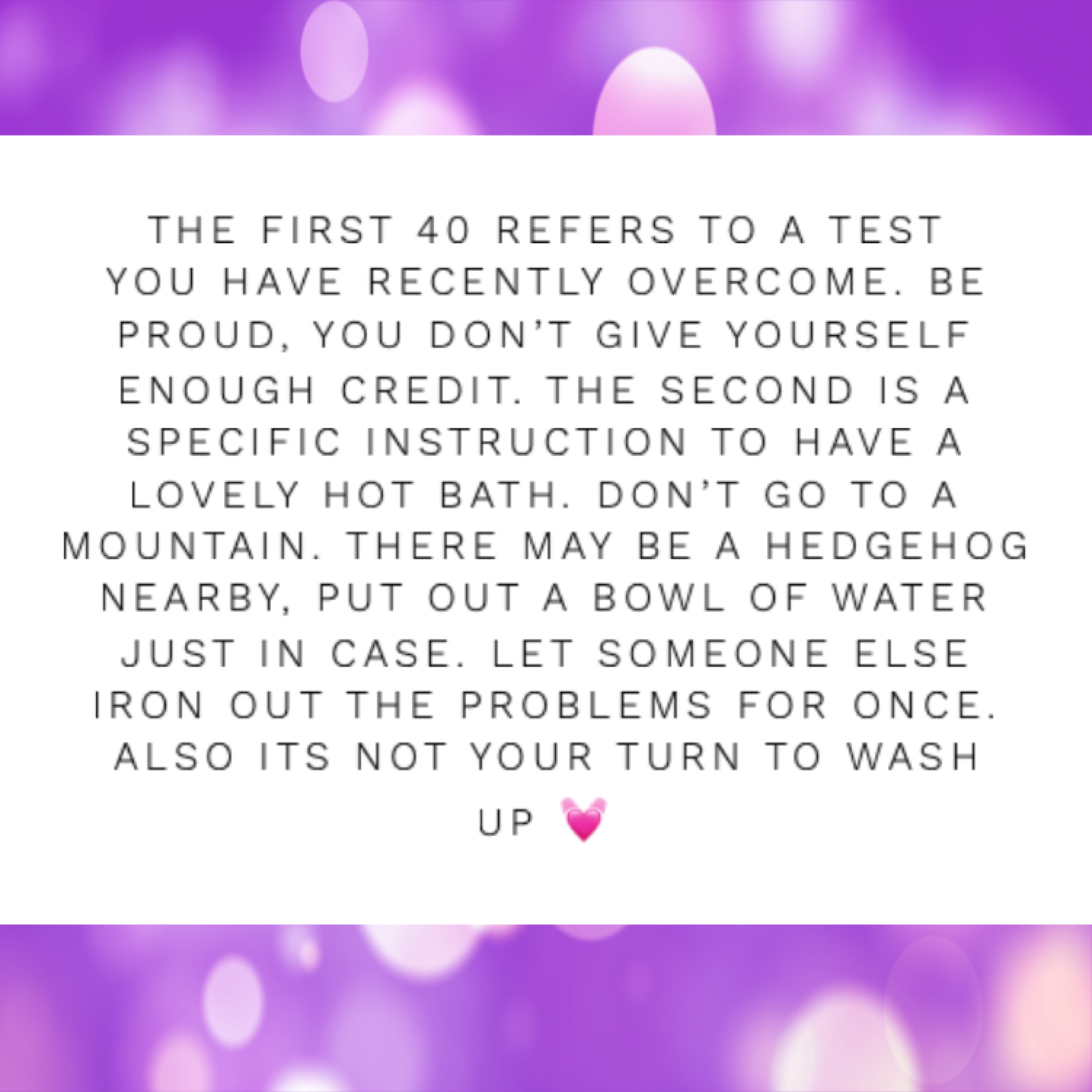 Black text on a white background that reads 'THE FIRST 40 REFERS TO A TEST YOU HAVE RECENTLY OVERCOME. BE PROUD, YOU DON'T GIVE YOURSELF ENOUGH CREDIT. THE SECOND IS A SPECIFIC INSTRUCTION TO HAVE A LOVELY HOT BATH. DON'T GO TO A MOUNTAIN. THERE MAY BE A HEDGEHOG NEARBY, PUT OUT A BOWL OF WATER JUST IN CASE. LET SOMEONE ELSE IRON OUT THE PROBLEMS FOR ONCE. ALSO ITS NOT YOUR TURN TO WASH UP' with a pink love heart emoji at the end, on  purple glittery background.