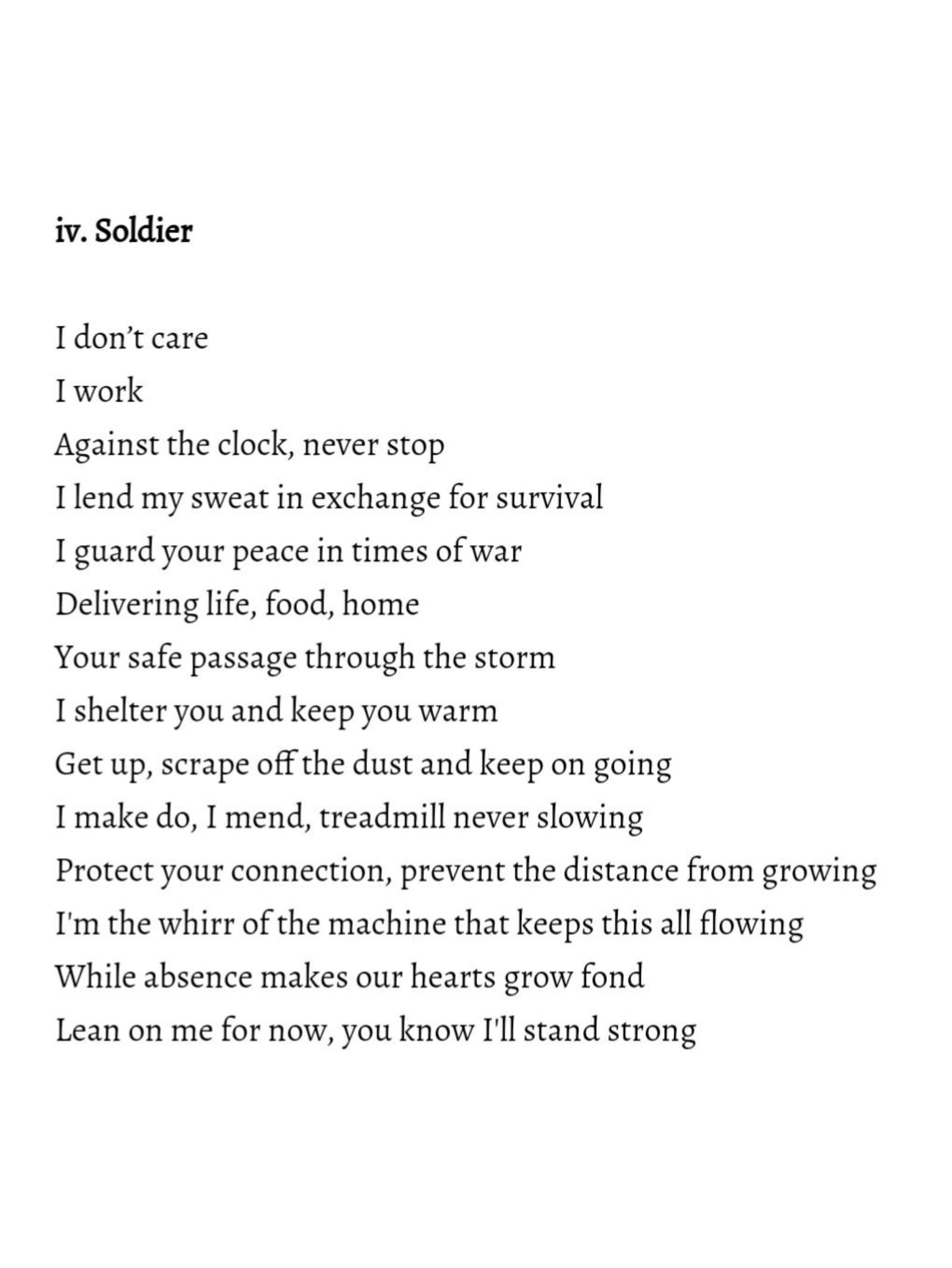 Black text on a white background reading: 'iv. Soldier I don't care I work Against the clock, never stop I lend my sweat in exchange for survival I guard your peace in times of war Delivering life, food, home Your safe passage through the storm I shelter you and keep you warm Get up, scrape off the dust and keep on going I make do, I mend, treadmill never slowing Protect your connection, prevent the distance from growing I'm the whirr of the machine that keeps this all flowing While absence makes our hearts grow fond Lean on me for now, you know I'll stand strong'