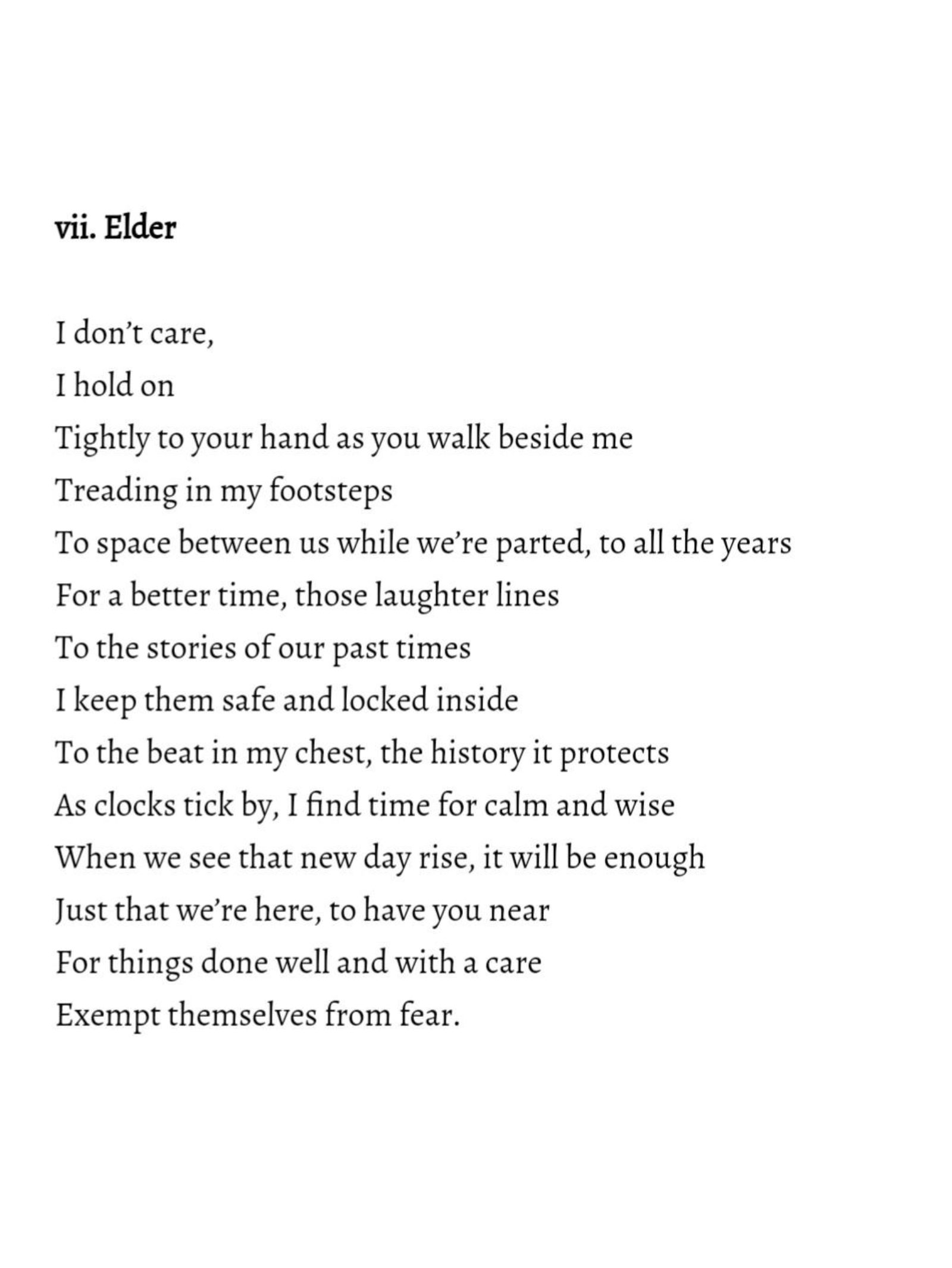 Black text on a white background reading: vii. Elder I don't care, I hold on Tightly to your hand as you walk beside me Treading in my footsteps To space between us while we're parted, to all the years For a better time, those laughter lines To the stories of our past times I keep them safe and locked inside To the beat in my chest, the history it protects As clocks tick by, I find time for calm and wise When we see that new day rise, it will be enough Just that we're here, to have you near For things done well and with a care Exempt themselves from fear.