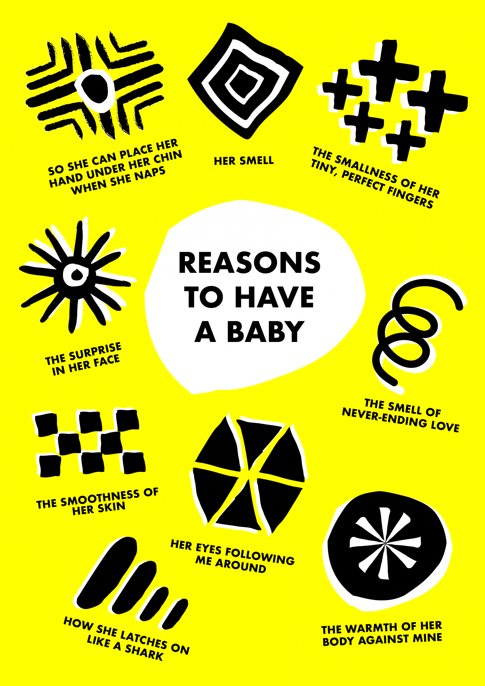 Bright Yellow poster with the words 'Reasons to have a baby' written in the middle. Surrounding it are abstract drawings with words underneath each one, the words read: 'SO SHE CAN PLACE HER HAND UNDER HER CHIN WHEN SHE NAPS', 'Her Smell', 'THE SMALLNESS OF HER TINY, PERFECT FINGERS', 'THE SMELL OF NEVER-ENDING LOVE', 'THE SMOOTHNESS OF HER SKIN', 'THE SURPRISE IN HER FACE', 'HER EYES FOLLOWING ME AROUND', 'THE WARMTH OF HER BODY AGAINST MINE', 'HOW SHE LATCHES ON LIKE A SHARK'.